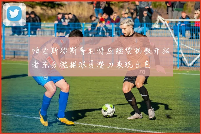 帕金斯称斯普利特应继续执教开拓者充分挖掘球员潜力表现出色