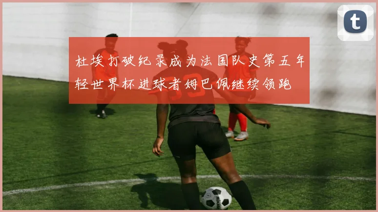 杜埃打破纪录成为法国队史第五年轻世界杯进球者姆巴佩继续领跑