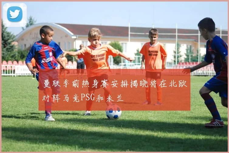 曼联季前热身赛安排揭晓将在北欧对阵马竞PSG和米兰