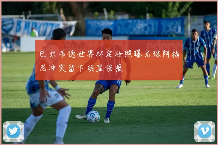 巴尔韦德世界杯定妆照曝光琼阿梅尼冲突留下明显伤痕