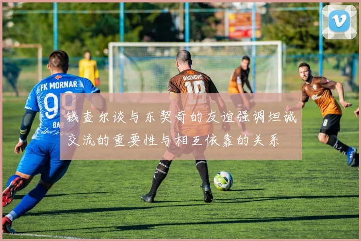 钱查尔谈与东契奇的友谊强调坦诚交流的重要性与相互依靠的关系