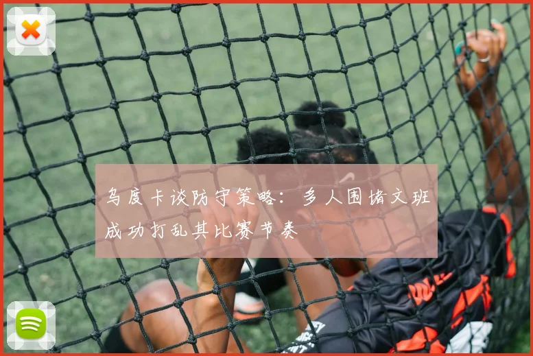 乌度卡谈防守策略：多人围堵文班成功打乱其比赛节奏