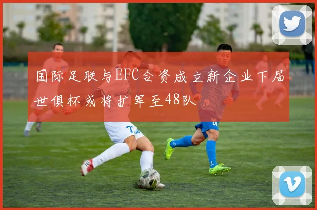 国际足联与EFC合资成立新企业下届世俱杯或将扩军至48队