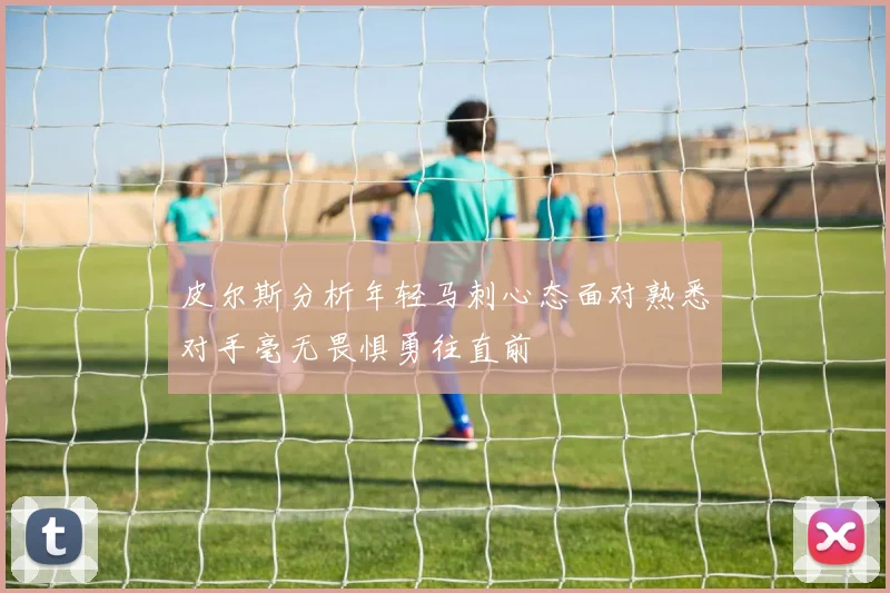 皮尔斯分析年轻马刺心态面对熟悉对手毫无畏惧勇往直前