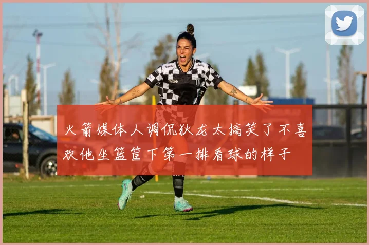 火箭媒体人调侃狄龙太搞笑了不喜欢他坐篮筐下第一排看球的样子