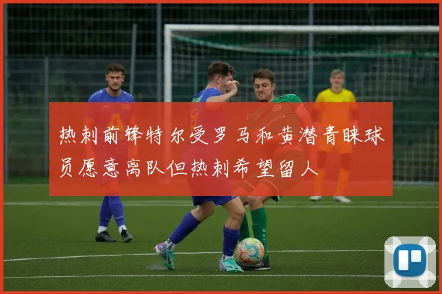 热刺前锋特尔受罗马和黄潜青睐球员愿意离队但热刺希望留人