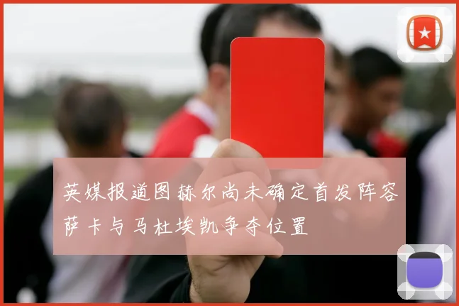 英媒报道图赫尔尚未确定首发阵容萨卡与马杜埃凯争夺位置