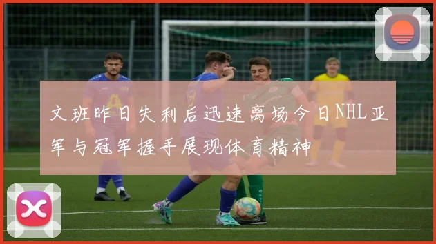 文班昨日失利后迅速离场今日NHL亚军与冠军握手展现体育精神